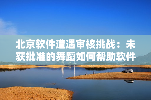 北京软件遭遇审核挑战：未获批准的舞蹈如何帮助软件成长？
