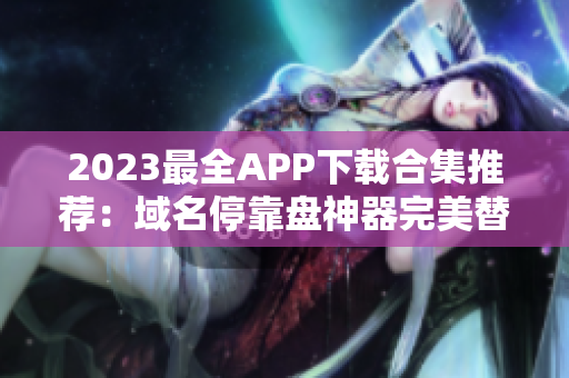 2023最全APP下载合集推荐：域名停靠盘神器完美替代！