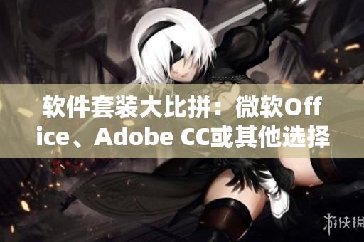 软件套装大比拼：微软Office、Adobe CC或其他选择？