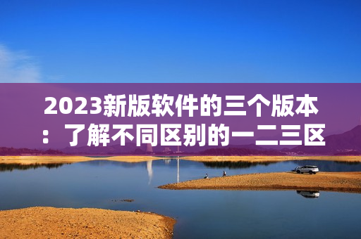 2023新版软件的三个版本：了解不同区别的一二三区