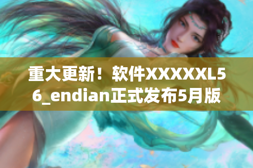 重大更新！软件XXXXXL56_endian正式发布5月版