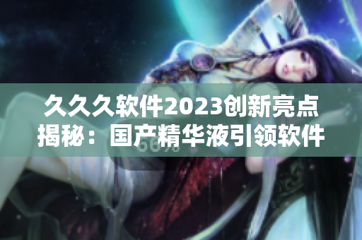 久久久软件2023创新亮点揭秘：国产精华液引领软件行业变革