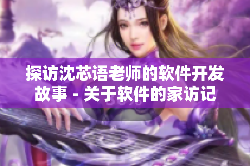 探访沈芯语老师的软件开发故事 - 关于软件的家访记