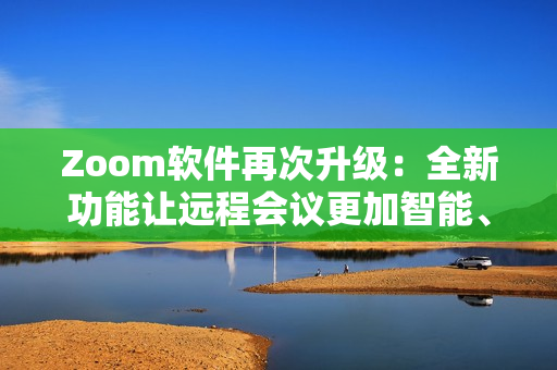 Zoom软件再次升级：全新功能让远程会议更加智能、高效