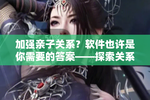加强亲子关系？软件也许是你需要的答案——探索关系心理咨询软件