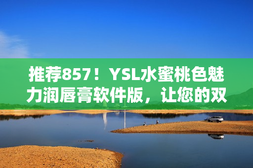 推荐857！YSL水蜜桃色魅力润唇膏软件版，让您的双唇娇嫩水润！