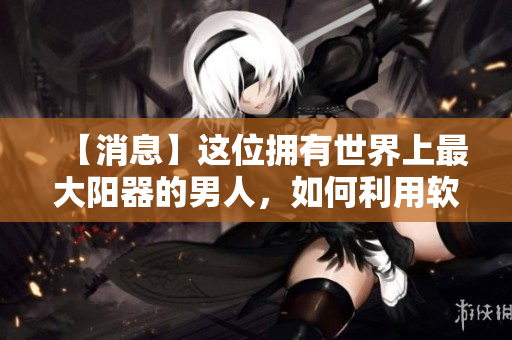 【消息】这位拥有世界上最大阳器的男人，如何利用软件提高生活质量？