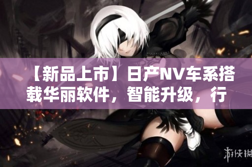 【新品上市】日产NV车系搭载华丽软件，智能升级，行车更安全更舒适！
