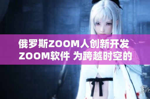 俄罗斯ZOOM人创新开发 ZOOM软件 为跨越时空的连接提供新选择