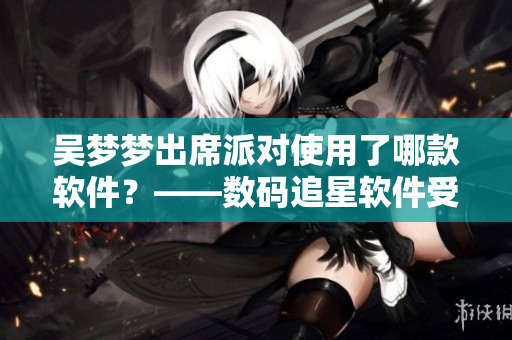 吴梦梦出席派对使用了哪款软件？——数码追星软件受关注