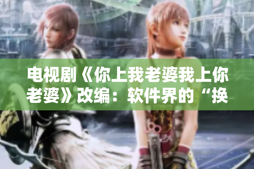 电视剧《你上我老婆我上你老婆》改编：软件界的“换位思考”策略！