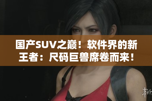 国产SUV之巅！软件界的新王者：尺码巨兽席卷而来！