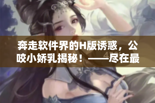 奔走软件界的H版诱惑，公咬小娇乳揭秘！——尽在最新H软件欣赏视频