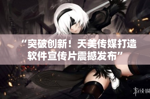 “突破创新！天美传媒打造软件宣传片震撼发布”