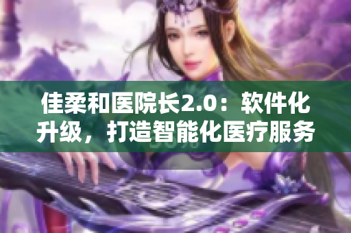 佳柔和医院长2.0：软件化升级，打造智能化医疗服务