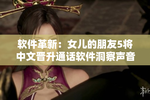 软件革新：女儿的朋友5将中文晋升通话软件洞察声音，真实流畅