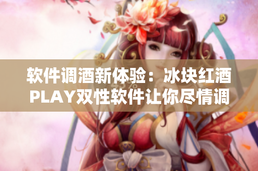 软件调酒新体验：冰块红酒PLAY双性软件让你尽情调制各式美酒！