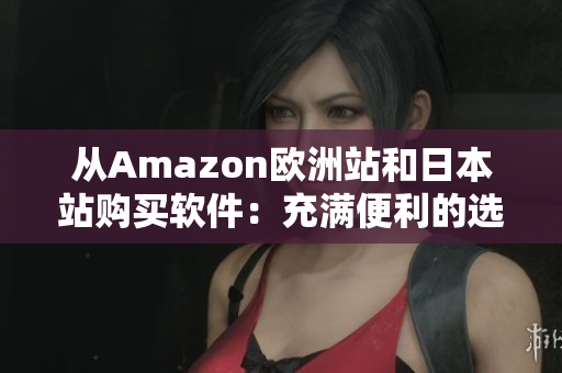 从Amazon欧洲站和日本站购买软件：充满便利的选择和优惠价！