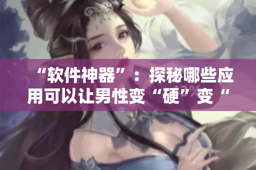 “软件神器”：探秘哪些应用可以让男性变“硬”变“长”变“粗”？