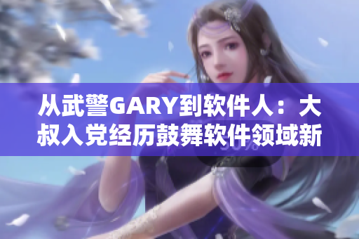 从武警GARY到软件人：大叔入党经历鼓舞软件领域新生们