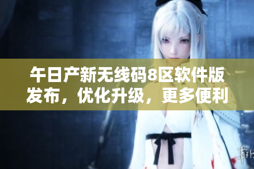 午日产新无线码8区软件版发布，优化升级，更多便利功能
