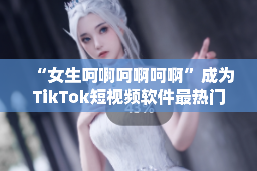 “女生呵啊呵啊呵啊”成为TikTok短视频软件最热门的配乐之一！