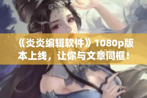 《炎炎编辑软件》1080p版本上线，让你与文章同框！