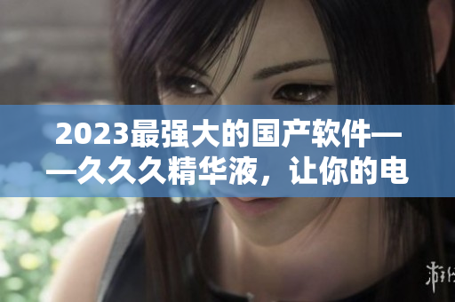 2023最强大的国产软件——久久久精华液，让你的电脑运行更加高效！