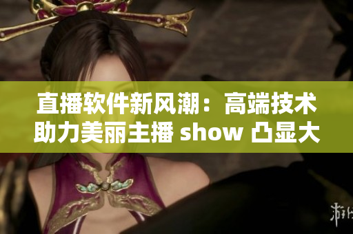 直播软件新风潮：高端技术助力美丽主播 show 凸显大胸襟