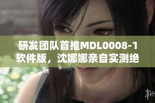 研发团队首推MDL0008-1软件版，沈娜娜亲自实测绝佳性能