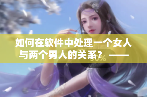 如何在软件中处理一个女人与两个男人的关系？ —— 一位编辑的视角