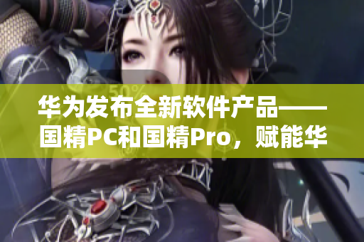 华为发布全新软件产品——国精PC和国精Pro，赋能华为电脑全新体验