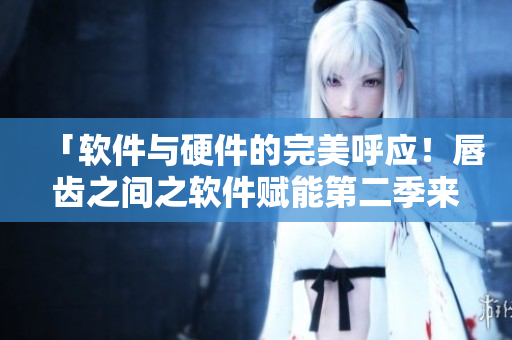「软件与硬件的完美呼应！唇齿之间之软件赋能第二季来袭！」