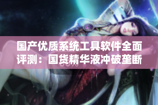 国产优质系统工具软件全面评测：国货精华液冲破垄断，实现软件自主创新！