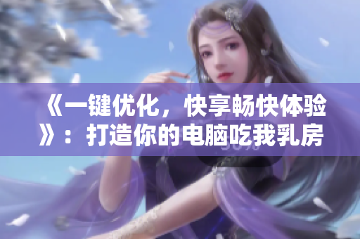 《一键优化，快享畅快体验》：打造你的电脑吃我乳房、吃我B