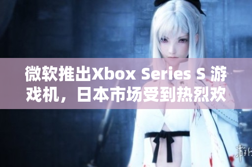 微软推出Xbox Series S 游戏机，日本市场受到热烈欢迎！