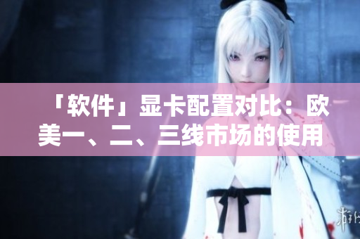 「软件」显卡配置对比：欧美一、二、三线市场的使用情况分析