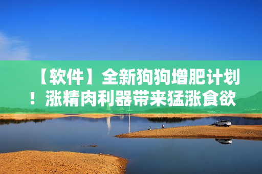 【软件】全新狗狗增肥计划！涨精肉利器带来猛涨食欲，让你的爱犬健康变壮！