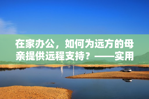 在家办公，如何为远方的母亲提供远程支持？——实用软件推荐