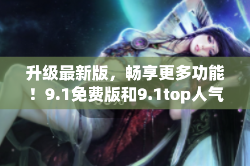 升级最新版，畅享更多功能！9.1免费版和9.1top人气推荐软件