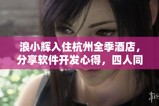 浪小辉入住杭州全季酒店，分享软件开发心得，四人同行畅聊技术趋势