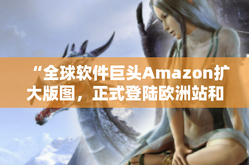 “全球软件巨头Amazon扩大版图，正式登陆欧洲站和亚洲站！”