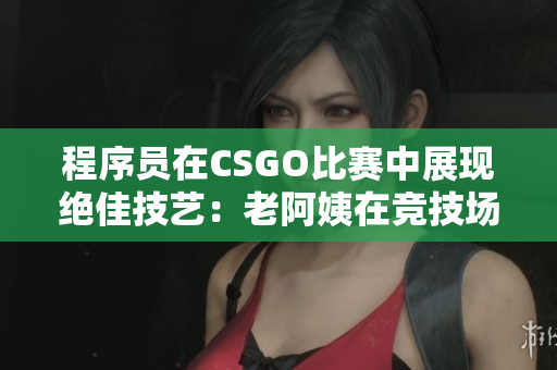 程序员在CSGO比赛中展现绝佳技艺：老阿姨在竞技场中的传奇战绩