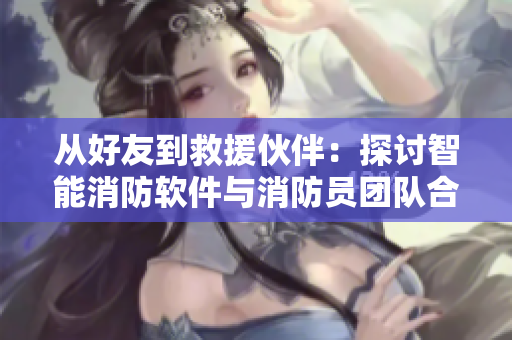 从好友到救援伙伴：探讨智能消防软件与消防员团队合作的优势