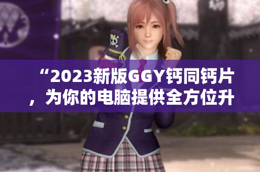 “2023新版GGY钙同钙片，为你的电脑提供全方位升级保护！”