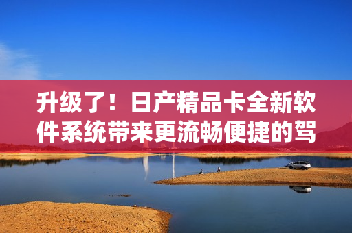 升级了！日产精品卡全新软件系统带来更流畅便捷的驾驶体验