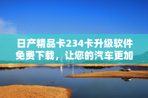 日产精品卡234卡升级软件免费下载，让您的汽车更加智能化
