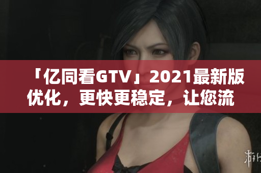 「亿同看GTV」2021最新版优化，更快更稳定，让您流畅观看影视！