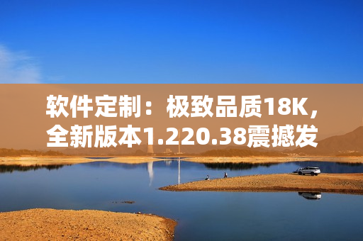 软件定制：极致品质18K，全新版本1.220.38震撼发布