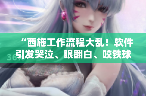 “西施工作流程大乱！软件引发哭泣、眼翻白、咬铁球！”